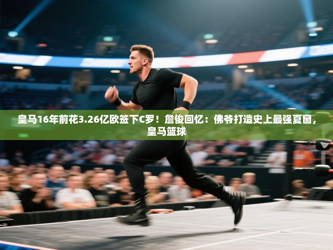 皇马16年前花3.26亿欧签下C罗！詹俊回忆：佛爷打造史上最强夏窗，皇马篮球