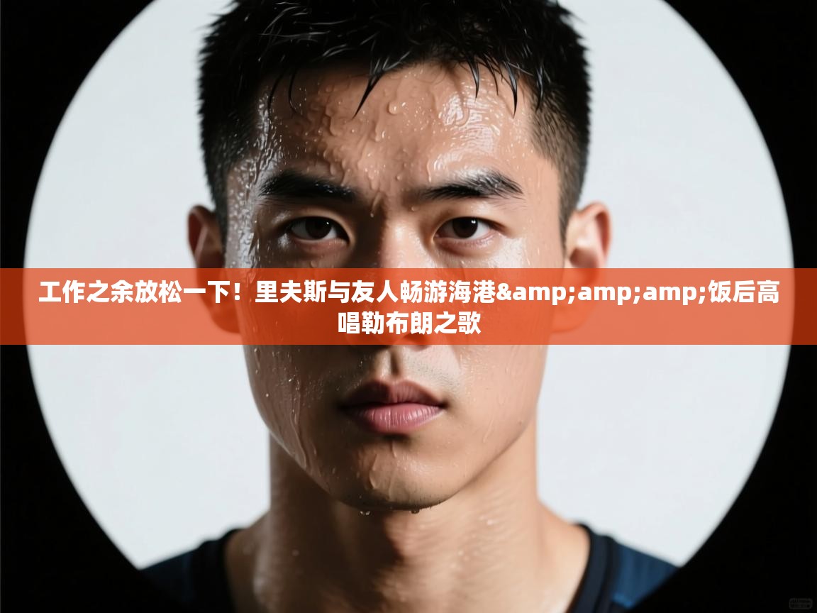 工作之余放松一下！里夫斯与友人畅游海港&amp;饭后高唱勒布朗之歌